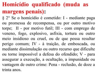Homicídio qualificado (muda as
margens penais):
§ 2° Se o homicídio é cometido: I - mediante paga
ou promessa de recompensa, ou por outro motivo
torpe; II - por motivo futil; III - com emprego de
veneno, fogo, explosivo, asfixia, tortura ou outro
meio insidioso ou cruel, ou de que possa resultar
perigo comum; IV - à traição, de emboscada, ou
mediante dissimulação ou outro recurso que dificulte
ou torne impossível a defesa do ofendido; V - para
assegurar a execução, a ocultação, a impunidade ou
vantagem de outro crime: Pena - reclusão, de doze a
trinta anos.
 