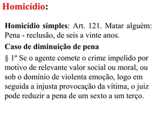 Homicídio:
Homicídio simples: Art. 121. Matar alguém:
Pena - reclusão, de seis a vinte anos.
Caso de diminuição de pena
§ 1º Se o agente comete o crime impelido por
motivo de relevante valor social ou moral, ou
sob o domínio de violenta emoção, logo em
seguida a injusta provocação da vítima, o juiz
pode reduzir a pena de um sexto a um terço.
 