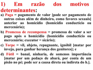 1) Em razão dos motivos
determinantes:
a) Paga = pagamento de valor [pode ser pagamento de
outras coisas além de dinheiro, como favores sexuais]
anterior ao homicídio (homicídio conductício ou
mercenário);
b) Promessa de recompensa = promessa de valor a ser
pago após o homicídio (homicídio conductício ou
mercenário; executor = sicário);
c) Torpe = vil, abjeto, repugnante, ignóbil [matar por
inveja, para ganhar herança dos genitores]; e
d) Fútil = banal, ninharia, de somenos importância
[matar por um pedaço de abará, por conta de um
pisão no pé; pode ser a causa direta ou indireta do h.].
 