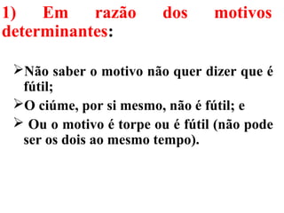 1) Em razão dos motivos
determinantes:
Não saber o motivo não quer dizer que é
fútil;
O ciúme, por si mesmo, não é fútil; e
 Ou o motivo é torpe ou é fútil (não pode
ser os dois ao mesmo tempo).
 