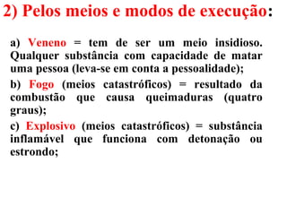 2) Pelos meios e modos de execução:
a) Veneno = tem de ser um meio insidioso.
Qualquer substância com capacidade de matar
uma pessoa (leva-se em conta a pessoalidade);
b) Fogo (meios catastróficos) = resultado da
combustão que causa queimaduras (quatro
graus);
c) Explosivo (meios catastróficos) = substância
inflamável que funciona com detonação ou
estrondo;
 