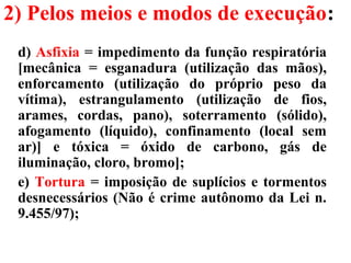 2) Pelos meios e modos de execução:
d) Asfixia = impedimento da função respiratória
[mecânica = esganadura (utilização das mãos),
enforcamento (utilização do próprio peso da
vítima), estrangulamento (utilização de fios,
arames, cordas, pano), soterramento (sólido),
afogamento (líquido), confinamento (local sem
ar)] e tóxica = óxido de carbono, gás de
iluminação, cloro, bromo];
e) Tortura = imposição de suplícios e tormentos
desnecessários (Não é crime autônomo da Lei n.
9.455/97);
 