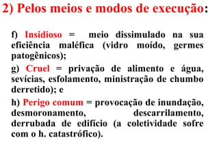 2) Pelos meios e modos de execução:
f) Insidioso = meio dissimulado na sua
eficiência maléfica (vidro moído, germes
patogênicos);
g) Cruel = privação de alimento e água,
sevícias, esfolamento, ministração de chumbo
derretido); e
h) Perigo comum = provocação de inundação,
desmoronamento, descarrilamento,
derrubada de edifício (a coletividade sofre
com o h. catastrófico).
 