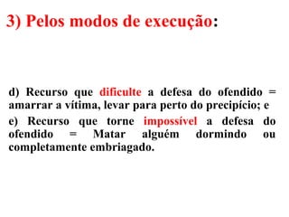 3) Pelos modos de execução:
d) Recurso que dificulte a defesa do ofendido =
amarrar a vítima, levar para perto do precipício; e
e) Recurso que torne impossível a defesa do
ofendido = Matar alguém dormindo ou
completamente embriagado.
 