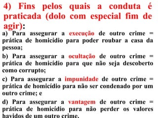 4) Fins pelos quais a conduta é
praticada (dolo com especial fim de
agir):
a) Para assegurar a execução de outro crime =
prática de homicídio para poder roubar a casa da
pessoa;
b) Para assegurar a ocultação de outro crime =
prática de homicídio para que não seja descoberto
como corrupto;
c) Para assegurar a impunidade de outro crime =
prática de homicídio para não ser condenado por um
outro crime; e
d) Para assegurar a vantagem de outro crime =
prática de homicídio para não perder os valores
 