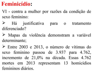 Feminicídio:
VI - contra a mulher por razões da condição de
sexo feminino:
 Há justificativa para o tratamento
diferenciado?
 Mapas da violência demonstram a variável
determinante;
 Entre 2003 e 2013, o número de vítimas do
sexo feminino passou de 3.937 para 4.762,
incremento de 21,0% na década. Essas 4.762
mortes em 2013 representam 13 homicídios
femininos diários.
 