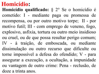 Homicídio:
Homicídio qualificado: § 2° Se o homicídio é
cometido: I - mediante paga ou promessa de
recompensa, ou por outro motivo torpe; II - por
motivo futil; III - com emprego de veneno, fogo,
explosivo, asfixia, tortura ou outro meio insidioso
ou cruel, ou de que possa resultar perigo comum;
IV - à traição, de emboscada, ou mediante
dissimulação ou outro recurso que dificulte ou
torne impossível a defesa do ofendido; V - para
assegurar a execução, a ocultação, a impunidade
ou vantagem de outro crime: Pena - reclusão, de
doze a trinta anos.
 