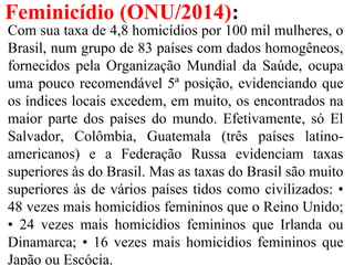 Feminicídio (ONU/2014):
Com sua taxa de 4,8 homicídios por 100 mil mulheres, o
Brasil, num grupo de 83 países com dados homogêneos,
fornecidos pela Organização Mundial da Saúde, ocupa
uma pouco recomendável 5ª posição, evidenciando que
os índices locais excedem, em muito, os encontrados na
maior parte dos países do mundo. Efetivamente, só El
Salvador, Colômbia, Guatemala (três países latino-
americanos) e a Federação Russa evidenciam taxas
superiores às do Brasil. Mas as taxas do Brasil são muito
superiores às de vários países tidos como civilizados: •
48 vezes mais homicídios femininos que o Reino Unido;
• 24 vezes mais homicídios femininos que Irlanda ou
Dinamarca; • 16 vezes mais homicídios femininos que
Japão ou Escócia.
 