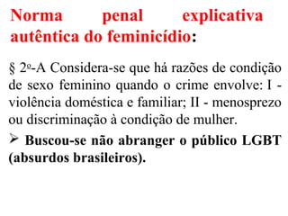 § 2o
-A Considera-se que há razões de condição
de sexo feminino quando o crime envolve: I -
violência doméstica e familiar; II - menosprezo
ou discriminação à condição de mulher.
 Buscou-se não abranger o público LGBT
(absurdos brasileiros).
Norma penal explicativa
autêntica do feminicídio:
 