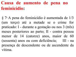 Causa de aumento de pena no
feminicídio:
§ 7o
A pena do feminicídio é aumentada de 1/3
(um terço) até a metade se o crime for
praticado: I - durante a gestação ou nos 3 (três)
meses posteriores ao parto; II - contra pessoa
menor de 14 (catorze) anos, maior de 60
(sessenta) anos ou com deficiência; III - na
presença de descendente ou de ascendente da
vítima.
 