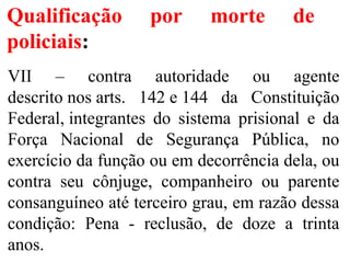Qualificação por morte de
policiais:
VII – contra autoridade ou agente
descrito nos arts. 142 e 144 da Constituição
Federal, integrantes do sistema prisional e da
Força Nacional de Segurança Pública, no
exercício da função ou em decorrência dela, ou
contra seu cônjuge, companheiro ou parente
consanguíneo até terceiro grau, em razão dessa
condição: Pena - reclusão, de doze a trinta
anos.
 