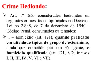 Crime Hediondo:
 Art. 1º. São considerados hediondos os
seguintes crimes, todos tipificados no Decreto-
Lei no 2.848, de 7 de dezembro de 1940 -
Código Penal, consumados ou tentados:
 I – homicídio (art. 121), quando praticado
em atividade típica de grupo de extermínio,
ainda que cometido por um só agente, e
homicídio qualificado (art. 121, § 2o
, incisos
I, II, III, IV, V, VI e VII).
 