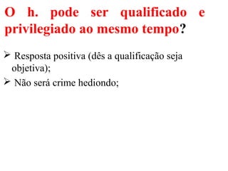 O h. pode ser qualificado e
privilegiado ao mesmo tempo?
 Resposta positiva (dês a qualificação seja
objetiva);
 Não será crime hediondo;
 