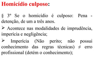 Homicídio culposo:
§ 3º Se o homicídio é culposo: Pena -
detenção, de um a três anos.
 Acontece nas modalidades de imprudência,
imperícia e negligência;
 Imperícia (Não perito; não possui
conhecimento das regras técnicas) ≠ erro
profissional (detém o conhecimento);
 