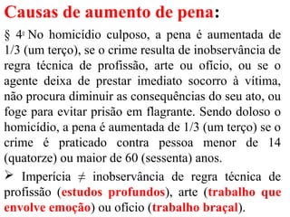 Causas de aumento de pena:
§ 4o
No homicídio culposo, a pena é aumentada de
1/3 (um terço), se o crime resulta de inobservância de
regra técnica de profissão, arte ou ofício, ou se o
agente deixa de prestar imediato socorro à vítima,
não procura diminuir as consequências do seu ato, ou
foge para evitar prisão em flagrante. Sendo doloso o
homicídio, a pena é aumentada de 1/3 (um terço) se o
crime é praticado contra pessoa menor de 14
(quatorze) ou maior de 60 (sessenta) anos.
 Imperícia ≠ inobservância de regra técnica de
profissão (estudos profundos), arte (trabalho que
envolve emoção) ou ofício (trabalho braçal).
 