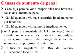 Causas de aumento de pena:
 Caso fuja para salvar a própria vida não haverá a
causa de aumento de pena;
 Não há quando a vítima é socorrida imediatamente
por terceiros;
 Não há quando a vítima morre imediatamente;
§ 6o
A pena é aumentada de 1/3 (um terço) até a
metade se o crime for praticado por milícia
privada, sob o pretexto de prestação de serviço de
segurança, ou por grupo de extermínio.
 Situações singulares do Rio de Janeiro
influenciando todo o Brasil.
 