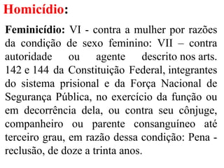 Homicídio:
Feminicídio: VI - contra a mulher por razões
da condição de sexo feminino: VII – contra
autoridade ou agente descrito nos arts.
142 e 144 da Constituição Federal, integrantes
do sistema prisional e da Força Nacional de
Segurança Pública, no exercício da função ou
em decorrência dela, ou contra seu cônjuge,
companheiro ou parente consanguíneo até
terceiro grau, em razão dessa condição: Pena -
reclusão, de doze a trinta anos.
 