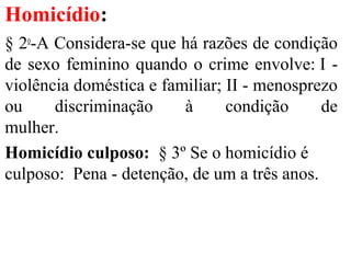 Homicídio:
§ 2o
-A Considera-se que há razões de condição
de sexo feminino quando o crime envolve: I -
violência doméstica e familiar; II - menosprezo
ou discriminação à condição de
mulher.
Homicídio culposo: § 3º Se o homicídio é
culposo: Pena - detenção, de um a três anos.
 