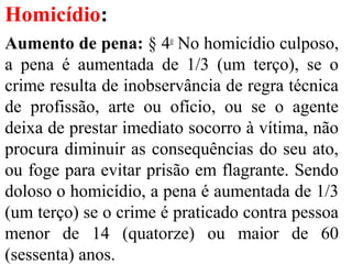 Homicídio:
Aumento de pena: § 4o
No homicídio culposo,
a pena é aumentada de 1/3 (um terço), se o
crime resulta de inobservância de regra técnica
de profissão, arte ou ofício, ou se o agente
deixa de prestar imediato socorro à vítima, não
procura diminuir as consequências do seu ato,
ou foge para evitar prisão em flagrante. Sendo
doloso o homicídio, a pena é aumentada de 1/3
(um terço) se o crime é praticado contra pessoa
menor de 14 (quatorze) ou maior de 60
(sessenta) anos.
 