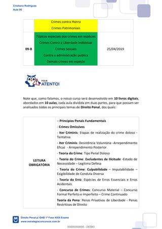 Crimes contra Honra
Crimes Patrimoniais
09-B
Tópicos especiais dos crimes em espécies
Crimes Contra a Liberdade Individual
Crimes Sexuais
Contra a administração publica
Demais crimes em espécie
25/04/2019
Note que, como falamos, o nosso curso será desenvolvido em 10 livros digitais,
abordados em 10 aulas, cada aula dividida em duas partes, para que possam ser
analisados todos os principais temas de Direito Penal, dos quais:
LEITURA
OBRIGATÓRIA
Princípios Penais Fundamentais
- Crimes Omissivos
- Iter Criminis: Etapas de realização do crime doloso -
Tentativa
- Iter Criminis: Desistência Voluntária -Arrependimento
Eficaz - Arrependimento Posterior
- Teoria do Crime: Tipo Penal Doloso
- Teoria do Crime: Excludentes de Ilicitude -Estado de
Necessidade Legitima Defesa
- Teoria do Crime: Culpabilidade Imputabilidade
Exigibilidade de Conduta Diversa
- Teoria do Erro: Espécies de Erros Essenciais e Erros
Acidentais
- Concurso de Crimes: Concurso Material Concurso
Formal Perfeito e Imperfeito Crime Continuado
Teoria da Pena: Penas Privativas de Liberdade - Penas
Restritivas de Direito
Cristiano Rodrigues
Aula 00
Direito Penal p/ OAB 1ª Fase XXIX Exame
www.estrategiaconcursos.com.br
0
00000000000 - DEMO
==0==
 