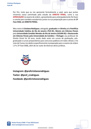 Por fim, resta que eu me apresente formalmente a você, para que juntos
iniciemos nossa caminhada pelo estudo do DIREITO PENAL, rumo a sua
APROVAÇÃO no exame de ordem, aproveitando para antecipadamente lhe fazer
o convite para também estudarmos juntos na sua preparação para a prova de 2ª
Fase OAB, em DIREITO PENAL.
Meu nome é Cristiano Rodrigues, advogado, graduado em Direito pela Pontifícia
Universidade Católica do Rio de Janeiro (PUC-RJ), Mestre em Ciências Penais
pela Universidade Candido Mendes do Rio de Janeiro (UCAM-RJ) e Doutorando
em Ciências Penais pela Universidade de Coimbra Portugal, sou professor de
Direito Penal há 18 anos, tendo dado aulas em cursos de graduação, pós-
graduação e cursos preparatórios para concursos públicos em todo o Brasil, e há
mais de 9 anos me dedico especificamente à preparação para o exame de ordem
( 1ª e 2ª Fase OAB), além de ser autor de diversas obras jurídicas.
Instagram: @profcristianorodrigues
Twiter: @prof_crodrigues
Facebook: @profcristianorodrigues
Cristiano Rodrigues
Aula 00
Direito Penal p/ OAB 1ª Fase XXIX Exame
www.estrategiaconcursos.com.br
0
00000000000 - DEMO
 