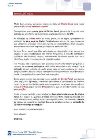 CONSIDERAÇÕES INICIAIS
Muito bem, amigos, vamos dar início ao estudo do Direito Penal para nossa
prova de 1ª Fase do exame de Ordem!
Começaremos com a parte geral do Direito Penal, já que esta é a parte mais
cobrada, de uma forma geral, em todas as provas anteriores da OAB
As questões de Direito Penal da nossa prova, via de regra, apresentam os
institutos da parte geral do Código Penal cobrados através de casos concertos
que utilizam os principais crimes em espécie para exemplificar e criar situações
em que estes institutos da parte geral venham a ser aplicados.
De uma forma geral, questões exclusivamente abordando certos crimes em
espécie e suas características são menos frequentes, e quando acontecem
costumam ser bastante simples, normalmente buscando apenas que você
identifique qual o crime ocorrido na situação narrada.
Isso mesmo, não se preocupe, pois quando o examinador resolve perguntar a
respeito de um crime em espécie, sem utilizar este crime como exemplo para
aplicação de um instituto da parte geral, essa pergunta costuma ser muito
simples, objetiva e quase sempre apenas buscando somente que você identifique
qual o crime praticado e especifique sua tipificação.
Sendo assim, vamos logo começar nosso estudo de Direito Penal, pois temos
uma longa, mas agradável, caminhada pela frente, e com certeza, ao final do
nosso curso, vocês estarão confiantes e preparados para fazer uma excelente
prova de 1ªFase, seguir rumo à 2ªFase (tomara que em Direito Penal!!!) e à sua
APROVAÇÃO!
Neste primeiro capítulo vamos analisar os Princípios Fundamentais de Direito
Penal e as suas consequências práticas, tema que tem ampla repercussão em
todo o ordenamento jurídico penal, e em seguida vamos trabalhar com a Teoria
da norma, para separar as espécies de norma penal existentes e a aplicação da
Lei Penal no Tempo e no Espaço.
Bons estudos, e contem comigo!!!!
Forte abraço!
Cristiano.
Cristiano Rodrigues
Aula 00
Direito Penal p/ OAB 1ª Fase XXIX Exame
www.estrategiaconcursos.com.br
0
00000000000 - DEMO
 