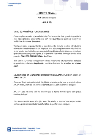 - DIREITO PENAL
Prof. Cristiano Rodrigues
- AULA 00 -
LIVRO 1 ) PRINCÍPIOS FUNDAMENTAIS
Como eu disse a vocês, o tema Princípios Fundamentais, é de grande importância
para nossa prova da OAB, tanto para a 1ª Fase quanto para quem vai fazer Penal
na 2ª Fase do exame de ordem.
Você pode estar se perguntando se esse tema não é muito teórico, introdutório
ou mesmo se realmente isso cai na prova, mas posso te garantir que não de trata
só de teoria, pois há inúmeras repercussões práticas relacionadas aos princípios
que vamos estudar juntos agora, é só pra você ficar mais atento(a) ainda, eu te
garanto: SIM, ISSO CAI NA PROVA, sim !!!rs...
Bem vamos lá, vamos começar com o mais importante e fundamental de todos
os princípios, a famosa Legalidade, também chamada de princípio da reserva
legal.
1.1. PRINCÍPIO DA LEGALIDADE OU RESERVA LEGAL (ART. 1º, DO CP, E ART. 5º,
XXXIX, DA CF)
Como eu disse, esse princípio é tão básico e fundamental que se encontra já no
Art. 1º do CP, alem de ter previsão constitucional, como veremos a seguir.
Art. 1º - Não há crime sem lei anterior que o defina. Não há pena sem prévia
cominação legal.
Para entendermos este princípio alem da teoria, e vermos suas repercussões
práticas, precisamos estudar suas funções, o que faremos a seguir:
Cristiano Rodrigues
Aula 00
Direito Penal p/ OAB 1ª Fase XXIX Exame
www.estrategiaconcursos.com.br
0
00000000000 - DEMO
 
