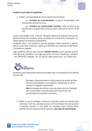 Funções do princípio da legalidade:
a) Proibir a retroatividade de uma lei penal incriminadora;
a.1) Princípio da irretroatividade: lei penal incriminadora não
alcança fatos anteriores a ela.
a.2) Princípio da retroatividade benéfica: toda lei penal mais
benéfica para o agente deve alcançar fatos anteriores a ela (art. 2º do
CP).
Vejam o que dispõe o Art. 2º
posterior deixa de considerar crime, cessando em virtude dela a execução e os
efeitos penais da sentença condenatória.
Parágrafo único. A lei posterior, que de qualquer modo favorecer o agente,
aplica-se aos fatos anteriores, ainda que decididos por sentença condenatória
Logo, podemos afirmar que a famosa Abolitio criminis, ocorre quando uma lei
nova deixa de considerar crime algo que antes era assim tratado (ex.: adultério
art. 240 do CP; sedução art. 217 do CP; rapto consensual art. 220 do CP).
Na prática, para nossa prova devemos perceber que as consequências da abolitio
criminis são:
Retroagir, afastando todos os efeitos penais da prática do fato,
inclusive antecedentes e reincidência, sobrepondo-se até ao
trânsito em julgado condenatório.
Não há afetação dos efeitos cíveis da prática do fato. (Atenção
que o examinador costuma perguntar exatamente esta
característica em questões concretas)
b) Proibir o uso da analogia, costumes e princípios gerais de direito para
incriminar. Com isso, percebe-se que o rol incriminador de uma lei penal
é fechado, taxativo e não pode ser ampliado para alcançar fatos
semelhantes aos expressamente previstos (princípio da taxatividade).
Cristiano Rodrigues
Aula 00
Direito Penal p/ OAB 1ª Fase XXIX Exame
www.estrategiaconcursos.com.br
0
00000000000 - DEMO
 
