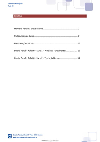 SUMÁRIO
O Direito Penal na prova da OAB............................................................... 2
Metodologia do Curso............................................................................... 6
Considerações iniciais................................................................................ 15
Direito Penal Aula 00 Livro 1 Princípios Fundamentais.................... 16
Direito Penal Aula 00 Livro 2 Teoria da Norma................................ 30
Cristiano Rodrigues
Aula 00
Direito Penal p/ OAB 1ª Fase XXIX Exame
www.estrategiaconcursos.com.br
0
00000000000 - DEMO
 