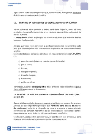 Agora vamos tratar daquele princípio que, acima de tudo, é um grande norteador
de todo o nosso ordenamento jurídico.
1.3. PRINCÍPIO DA HUMANIDADE OU DIGNIDADE DA PESSOA HUMANA
Vejam, com base neste princípio o direito penal deve respeitar, acima de tudo,
os direitos humanos fundamentais, e em hipótese alguma violar a dignidade da
pessoa humana.
- Consequência: proibir a aplicação e a execução de penas que ofendam direitos
humanos fundamentais.
Amigos, quero que vocês percebam que esta consequência é exatamente a razão
pela qual diversas penas não são adotadas e aplicadas em nosso ordenamento
jurídico.
São modalidades de penas não admitidas em nosso ordenamento (art. 5º, XLVII,
CF):
a) pena de morte (salvo em caso de guerra declarada);
b) penas cruéis;
c) tortura;
d) castigos corporais;
e) trabalho forçado;
f) banimento;
g) prisão perpétua.
Na verdade, a grande aplicação prática desse princípio é estabelecer quais penas
são proibidas em nosso ordenamento.
1.4. PRINCÍPIO DA PESSOALIDADE OU INTRANSCENDÊNCIA DAS PENAS (ART.
5º, XLV, CF)
Galera, ainda em relação às penas e suas características em nosso ordenamento
jurídico, diz este importante princípios que nenhuma pena passará da pessoa
do condenado, podendo a obrigação de reparar o dano e a decretação do
perdimento de bens ser, nos termos da lei, estendidas aos sucessores e contra
eles executadas, até o limite do valor do patrimônio transferido.
Sendo assim, vocês podem perceber que, de acordo com esse princípio, a pena
é pessoal e intransferível e jamais ultrapassa a pessoa do autor.
Cristiano Rodrigues
Aula 00
Direito Penal p/ OAB 1ª Fase XXIX Exame
www.estrategiaconcursos.com.br
0
00000000000 - DEMO
0
 