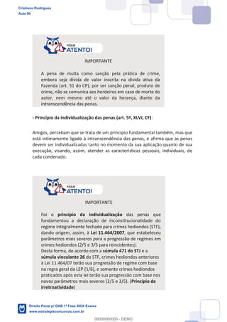 IMPORTANTE
A pena de multa como sanção pela prática de crime,
embora seja dívida de valor inscrita na dívida ativa da
Fazenda (art. 51 do CP), por ser sanção penal, produto de
crime, não se comunica aos herdeiros em caso de morte do
autor, nem mesmo até o valor da herança, diante da
intranscendência das penas.
- Princípio da individualização das penas (art. 5º, XLVI, CF):
Amigos, percebam que se trata de um princípio fundamental também, mas que
está intimamente ligado à intranscendência das penas, e afirma que as penas
devem ser individualizadas tanto no momento da sua aplicação quanto de sua
execução, visando, assim, atender as características pessoais, individuais, de
cada condenado.
IMPORTANTE
Foi o princípio da individualização das penas que
fundamentou a declaração de inconstitucionalidade do
regime integralmente fechado para crimes hediondos (STF),
dando origem, assim, à Lei 11.464/2007, que estabeleceu
parâmetros mais severos para a progressão de regimes em
crimes hediondos (2/5 e 3/5 para reincidentes).
Desta forma, de acordo com a súmula 471 do STJ e a
súmula vinculante 26 do STF, crimes hediondos anteriores
à Lei 11.464/07 terão sua progressão de regime com base
na regra geral da LEP (1/6), e somente crimes hediondos
praticados após esta lei terão sua progressão com base nos
novos parâmetros mais severos (2/5 e 3/5). (Princípio da
irretroatividade)
Cristiano Rodrigues
Aula 00
Direito Penal p/ OAB 1ª Fase XXIX Exame
www.estrategiaconcursos.com.br
0
00000000000 - DEMO
 