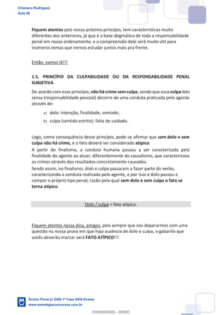 Fiquem atentos pois nosso próximo princípio, tem características muito
diferentes dos anteriores, já que é a base dogmática de toda a responsabilidade
penal em nosso ordenamento, e a compreensão dele será muito útil para
inúmeros temas que iremos estudar juntos mais pra frente.
Então, vamos lá!!!
1.5. PRINCÍPIO DA CULPABILIDADE OU DA RESPONSABILIDADE PENAL
SUBJETIVA
De acordo com esse princípio, não há crime sem culpa, sendo que essa culpa lato
sensu (responsabilidade pessoal) decorre de uma conduta praticada pelo agente
através de:
a) dolo: intenção, finalidade, vontade;
b) culpa (sentido estrito): falta de cuidado.
Logo, como consequência desse princípio, pode-se afirmar que sem dolo e sem
culpa não há crime, e o fato deverá ser considerado atípico.
A partir do finalismo, a conduta humana passou a ser caracterizada pela
finalidade do agente ao atuar; diferentemente do causalismo, que caracterizava
os crimes através dos resultados concretamente causados.
Sendo assim, no finalismo, dolo e culpa passaram a fazer parte do verbo,
caracterizando a conduta realizada pelo agente, e por isso o dolo passou a
compor o próprio tipo penal, razão pela qual sem dolo e sem culpa o fato se
torna atípico.
Dolo / culpa = fato atípico.
Fiquem atentos nessa dica, amigos, pois sempre que nos depararmos com uma
questão na nossa prova em que haja ausência de dolo e culpa, o gabarito que
vocês deverão marcar será FATO ATÍPICO!!!
Cristiano Rodrigues
Aula 00
Direito Penal p/ OAB 1ª Fase XXIX Exame
www.estrategiaconcursos.com.br
0
00000000000 - DEMO
 