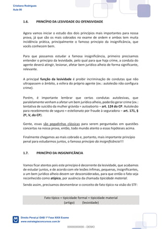 1.6. PRINCÍPIO DA LESIVIDADE OU OFENSIVIDADE
Agora vamos iniciar o estudo dos dois princípios mais importantes para nossa
prova, já que são os mais cobrados no exame de ordem e ambos tem muita
incidência prática, principalmente o famoso principio da insignificância, que
vocês conhecem bem.
Para que possamos estudar a famosa insignificância, primeiro precisamos
entender o principio da lesividade, pelo qual para que haja crime, a conduta do
agente deverá atingir, lesionar, afetar bem jurídico alheio de forma significante,
relevante.
A principal função da lesividade é proibir incriminação de condutas que não
ultrapassem o âmbito, a esfera do próprio agente (ex.: autolesão não configura
crime).
Porém, é importante lembrar que certas condutas autolesivas, que
paralelamente venham a afetar um bem jurídico alheio, poderão gerar crime (ex.:
tentativa de suicídio da mulher grávida = autoaborto art. 124 do CP. Autolesão
para recebimento de seguro = estelionato por fraude à seguradora art. 171, §
2º, V, do CP).
Gente, essas são pegadinhas clássicas para serem perguntadas em questões
concertas na nossa prova, então, todo mundo atento a essas hipóteses acima.
Finalmente chegamos ao mais cobrado e, portanto, mais importante princípio
penal para estudarmos juntos, o famoso princípio da insignificância!!!
1.7. PRINCÍPIO DA INSIGNIFICÂNCIA
Vamos ficar atentos pois este princípio é decorrente da lesividade, que acabamos
de estudar juntos, e de acordo com ele lesões ínfimas, pequenas, insignificantes,
a um bem jurídico alheio devem ser desconsideradas, para que então o fato seja
reconhecido como atípico, por ausência da chamada tipicidade material.
Sendo assim, precisamos desmembrar o conceito de fato típico na visão do STF:
Fato típico = tipicidade formal + tipicidade material
(artigo) (lesividade)
Cristiano Rodrigues
Aula 00
Direito Penal p/ OAB 1ª Fase XXIX Exame
www.estrategiaconcursos.com.br
0
00000000000 - DEMO
 