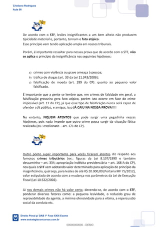 De acordo com o STF, lesões insignificantes a um bem alheio não produzem
tipicidade material e, portanto, tornam o fato atípico.
Esse princípio vem tendo aplicação ampla em nossos tribunais.
Porém, é importante ressaltar para nossas prova que de acordo com o STF, não
se aplica o princípio da insignificância nas seguintes hipóteses:
a) crimes com violência ou grave ameaça à pessoa;
b) tráfico de drogas (art. 33 da Lei 11.343/2006);
c) falsificação de moeda (art. 289 do CP): quanto ao pequeno valor
falsificado.
É importante que a gente se lembre que, em crimes de falsidade em geral, a
falsificação grosseira gera fato atípico, porém isto ocorre em face do crime
impossível (art. 17 do CP), já que esse tipo de falsificação nunca será capaz de
ofender a fé pública, e amigos, isso JÁ CAIU NA NOSSA PROVA!!!!
No entanto, FIQUEM ATENTOS que pode surgir uma pegadinha nessas
hipóteses, pois nada impede que outro crime possa surgir da situação fática
realizada (ex.: estelionato art. 171 do CP).
Outro ponto super importante para vocês ficarem atentos diz respeito aos
famosos crimes tributários (ex.: figuras da Lei 8.137/1990 e também
descaminho art. 334; apropriação indébita previdenciária art. 168-A do CP),
nos quais o STF vem adotando valor determinado para aplicação do princípio da
insignificância, qual seja, para lesões de até R$ 20.000,00 (Portaria MF 75/2012),
valor estipulado de acordo com a mudança nos parâmetros da Lei de Execução
Fiscal (Lei 10.522/2002).
Já nos demais crimes não há valor certo, devendo-se, de acordo com o STF,
ponderar diversos fatores como: a pequena lesividade, o reduzido grau de
reprovabilidade do agente, a mínima ofensividade para a vítima, a repercussão
social da conduta etc.
Cristiano Rodrigues
Aula 00
Direito Penal p/ OAB 1ª Fase XXIX Exame
www.estrategiaconcursos.com.br
0
00000000000 - DEMO
 