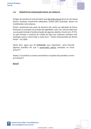 1.8. PRINCÍPIO DA ADEQUAÇÃO SOCIAL DA CONDUTA
Amigos, de acordo com esse princípio, que não é tão comum de se ver nas nossas
provas, condutas socialmente adequadas, aceitas pela sociedade, devem ser
reconhecidas como atípicas.
Porém, atualmente boa parte da doutrina não aceita sua aplicação de forma
direta por se contrapor ao princípio da legalidade, e por isso, este princípio tem
sua atuação limitada à fundamentação de algumas abolitio criminis (art. 2º CP),
ou para orientar a ausência de criação de tipos que traduzam condutas com
Temas Controvertidos de Direito
Ed. GEN).
Muito bem, agora que tal treinarmos esse importante tema fazendo
algumas questões em que o examinador cobrou princípios na nossa
prova???
Depois, é só analisar os nossos comentários a respeito das questões e correr
pro abraço!!!
Bora!!!
Cristiano Rodrigues
Aula 00
Direito Penal p/ OAB 1ª Fase XXIX Exame
www.estrategiaconcursos.com.br
0
00000000000 - DEMO
 