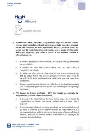 1. (V Exame de Ordem Unificado FGV) Jefferson, segurança da mais famosa
rede de supermercados do Brasil, percebeu que João escondera em suas
vestes três sabonetes, de valor aproximado de R$ 12,00 (doze reais). Ao
tentar sair do estabelecimento, entretanto, João é preso em flagrante
delito pelo segurança, que chama a polícia. A esse respeito, assinale a
alternativa correta.
a) A conduta de João não constitui crime, uma vez que este agiu em estado
de necessidade.
b) A conduta de João não constitui crime, uma vez que o fato é
materialmente atípico.
c) A conduta de João constitui crime, uma vez que se enquadra no artigo
155 do Código Penal, não estando presente nenhuma das causas de
exclusão de ilicitude ou culpabilidade, razão pela qual este deverá ser
condenado.
d) Embora sua conduta constitua crime, João deverá ser absolvido, uma vez
que a prisão em flagrante é nula, por ter sido realizada por um segurança
particular.
2. (VIII Exame de Ordem Unificado FGV) Em relação ao princípio da
insignificância, assinale a afirmativa correta.
a) O princípio da insignificância funciona como causa de exclusão da
culpabilidade. A conduta do agente, embora típica e ilícita, não é
culpável.
b) A mínima ofensividade da conduta, a ausência de periculosidade social
da ação, o reduzido grau de reprovabilidade do comportamento e a
inexpressividade da lesão jurídica constituem, para o Supremo Tribunal
Federal, requisitos de ordem objetiva autorizadores da aplicação do
princípio da insignificância.
Cristiano Rodrigues
Aula 00
Direito Penal p/ OAB 1ª Fase XXIX Exame
www.estrategiaconcursos.com.br
0
00000000000 - DEMO
 