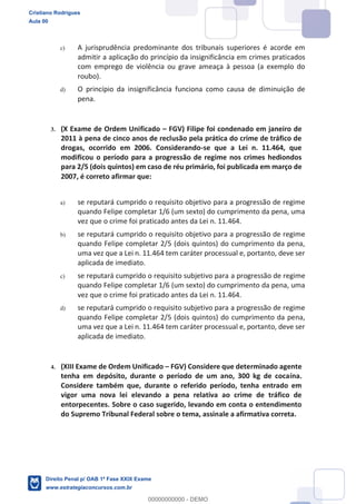 c) A jurisprudência predominante dos tribunais superiores é acorde em
admitir a aplicação do princípio da insignificância em crimes praticados
com emprego de violência ou grave ameaça à pessoa (a exemplo do
roubo).
d) O princípio da insignificância funciona como causa de diminuição de
pena.
3. (X Exame de Ordem Unificado FGV) Filipe foi condenado em janeiro de
2011 à pena de cinco anos de reclusão pela prática do crime de tráfico de
drogas, ocorrido em 2006. Considerando-se que a Lei n. 11.464, que
modificou o período para a progressão de regime nos crimes hediondos
para 2/5 (dois quintos) em caso de réu primário, foi publicada em março de
2007, é correto afirmar que:
a) se reputará cumprido o requisito objetivo para a progressão de regime
quando Felipe completar 1/6 (um sexto) do cumprimento da pena, uma
vez que o crime foi praticado antes da Lei n. 11.464.
b) se reputará cumprido o requisito objetivo para a progressão de regime
quando Felipe completar 2/5 (dois quintos) do cumprimento da pena,
uma vez que a Lei n. 11.464 tem caráter processual e, portanto, deve ser
aplicada de imediato.
c) se reputará cumprido o requisito subjetivo para a progressão de regime
quando Felipe completar 1/6 (um sexto) do cumprimento da pena, uma
vez que o crime foi praticado antes da Lei n. 11.464.
d) se reputará cumprido o requisito subjetivo para a progressão de regime
quando Felipe completar 2/5 (dois quintos) do cumprimento da pena,
uma vez que a Lei n. 11.464 tem caráter processual e, portanto, deve ser
aplicada de imediato.
4. (XIII Exame de Ordem Unificado FGV) Considere que determinado agente
tenha em depósito, durante o período de um ano, 300 kg de cocaína.
Considere também que, durante o referido período, tenha entrado em
vigor uma nova lei elevando a pena relativa ao crime de tráfico de
entorpecentes. Sobre o caso sugerido, levando em conta o entendimento
do Supremo Tribunal Federal sobre o tema, assinale a afirmativa correta.
Cristiano Rodrigues
Aula 00
Direito Penal p/ OAB 1ª Fase XXIX Exame
www.estrategiaconcursos.com.br
0
00000000000 - DEMO
 