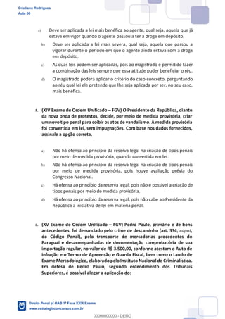 a) Deve ser aplicada a lei mais benéfica ao agente, qual seja, aquela que já
estava em vigor quando o agente passou a ter a droga em depósito.
b) Deve ser aplicada a lei mais severa, qual seja, aquela que passou a
vigorar durante o período em que o agente ainda estava com a droga
em depósito.
c) As duas leis podem ser aplicadas, pois ao magistrado é permitido fazer
a combinação das leis sempre que essa atitude puder beneficiar o réu.
d) O magistrado poderá aplicar o critério do caso concreto, perguntando
ao réu qual lei ele pretende que lhe seja aplicada por ser, no seu caso,
mais benéfica.
5. (XIV Exame de Ordem Unificado FGV) O Presidente da República, diante
da nova onda de protestos, decide, por meio de medida provisória, criar
um novo tipo penal para coibir os atos de vandalismo. A medida provisória
foi convertida em lei, sem impugnações. Com base nos dados fornecidos,
assinale a opção correta.
a) Não há ofensa ao princípio da reserva legal na criação de tipos penais
por meio de medida provisória, quando convertida em lei.
b) Não há ofensa ao princípio da reserva legal na criação de tipos penais
por meio de medida provisória, pois houve avaliação prévia do
Congresso Nacional.
c) Há ofensa ao princípio da reserva legal, pois não é possível a criação de
tipos penais por meio de medida provisória.
d) Há ofensa ao princípio da reserva legal, pois não cabe ao Presidente da
República a iniciativa de lei em matéria penal.
6. (XV Exame de Ordem Unificado FGV) Pedro Paulo, primário e de bons
antecedentes, foi denunciado pelo crime de descaminho (art. 334, caput,
do Código Penal), pelo transporte de mercadorias procedentes do
Paraguai e desacompanhadas de documentação comprobatória de sua
importação regular, no valor de R$ 3.500,00, conforme atestam o Auto de
Infração e o Termo de Apreensão e Guarda Fiscal, bem como o Laudo de
Exame Mercadológico, elaborado pelo Instituto Nacional de Criminalística.
Em defesa de Pedro Paulo, segundo entendimento dos Tribunais
Superiores, é possível alegar a aplicação do:
Cristiano Rodrigues
Aula 00
Direito Penal p/ OAB 1ª Fase XXIX Exame
www.estrategiaconcursos.com.br
0
00000000000 - DEMO
 