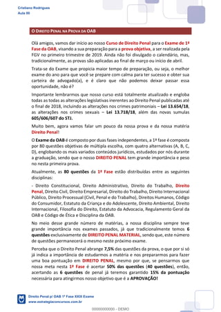 O DIREITO PENAL NA PROVA DA OAB
Olá amigos, vamos dar início ao nosso Curso de Direito Penal para o Exame de 1ª
Fase da OAB, visando a sua preparação para a prova objetiva, a ser realizada pela
FGV no primeiro trimestre de 2019. Ainda não foi divulgado o calendário, mas,
tradicionalmente, as provas são aplicadas ao final de março ou início de abril.
Trata-se do Exame que propicia maior tempo de preparação, ou seja, o melhor
exame do ano para que você se prepare com calma para ter sucesso e obter sua
carteira de advogado(a), e é claro que não podemos deixar passar essa
oportunidade, não é?
Importante lembrarmos que nosso curso está totalmente atualizado e engloba
todas as todas as alterações legislativas inerentes ao Direito Penal publicadas até
o final de 2018, incluindo as alterações nos crimes patrimoniais Lei 13.654/18,
as alterações nos crimes sexuais Lei 13.718/18, além das novas sumulas
605/606/607 do STJ.
Muito bem, agora vamos falar um pouco da nossa prova e da nossa matéria
Direito Penal!
O Exame da OAB é composto por duas fases independentes, a 1ª fase é composta
por 80 questões objetivas de múltipla escolha, com quatro alternativas (A, B, C,
D), englobando os mais variados conteúdos jurídicos, estudados por nós durante
a graduação, sendo que o nosso DIREITO PENAL tem grande importância e peso
no nesta primeira prova.
Atualmente, as 80 questões da 1ª Fase estão distribuídas entre as seguintes
disciplinas:
- Direito Constitucional, Direito Administrativo, Direito do Trabalho, Direito
Penal, Direito Civil, Direito Empresarial, Direito do Trabalho, Direito Internacional
Público, Direito Processual (Civil, Penal e do Trabalho), Direitos Humanos, Código
do Consumidor, Estatuto da Criança e do Adolescente, Direito Ambiental, Direito
Internacional, Filosofia do Direito, Estatuto da Advocacia, Regulamento Geral da
OAB e Código de Ética e Disciplina da OAB.
No meio desse grande número de matérias, a nossa disciplina sempre teve
grande importância nos exames passados, já que tradicionalmente temos 6
questões exclusivamente de DIREITO PENAL MATERIAL, sendo que, este número
de questões permanecerá o mesmo neste próximo exame.
Perceba que o Direito Penal abrange 7,5% das questões da prova, o que por si só
já indica a importância de estudarmos a matéria e nos prepararmos para fazer
uma boa pontuação em DIREITO PENAL, mesmo por que, se pensarmos que
nossa meta nesta 1ª Fase é acertar 50% das questões (40 questões), então,
acertando as 6 questões de penal já teremos garantido 15% da pontuação
necessária para atingirmos nosso objetivo que é a APROVAÇÃO!
Cristiano Rodrigues
Aula 00
Direito Penal p/ OAB 1ª Fase XXIX Exame
www.estrategiaconcursos.com.br
0
00000000000 - DEMO
 
