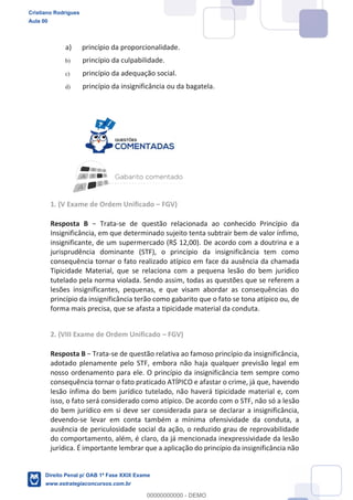 a) princípio da proporcionalidade.
b) princípio da culpabilidade.
c) princípio da adequação social.
d) princípio da insignificância ou da bagatela.
1. (V Exame de Ordem Unificado FGV)
Resposta B -se de questão relacionada ao conhecido Princípio da
Insignificância, em que determinado sujeito tenta subtrair bem de valor ínfimo,
insignificante, de um supermercado (R$ 12,00). De acordo com a doutrina e a
jurisprudência dominante (STF), o princípio da insignificância tem como
consequência tornar o fato realizado atípico em face da ausência da chamada
Tipicidade Material, que se relaciona com a pequena lesão do bem jurídico
tutelado pela norma violada. Sendo assim, todas as questões que se referem a
lesões insignificantes, pequenas, e que visam abordar as consequências do
princípio da insignificância terão como gabarito que o fato se tona atípico ou, de
forma mais precisa, que se afasta a tipicidade material da conduta.
2. (VIII Exame de Ordem Unificado FGV)
Resposta B -se de questão relativa ao famoso princípio da insignificância,
adotado plenamente pelo STF, embora não haja qualquer previsão legal em
nosso ordenamento para ele. O princípio da insignificância tem sempre como
consequência tornar o fato praticado ATÍPICO e afastar o crime, já que, havendo
lesão ínfima do bem jurídico tutelado, não haverá tipicidade material e, com
isso, o fato será considerado como atípico. De acordo com o STF, não só a lesão
do bem jurídico em si deve ser considerada para se declarar a insignificância,
devendo-se levar em conta também a mínima ofensividade da conduta, a
ausência de periculosidade social da ação, o reduzido grau de reprovabilidade
do comportamento, além, é claro, da já mencionada inexpressividade da lesão
jurídica. É importante lembrar que a aplicação do princípio da insignificância não
Cristiano Rodrigues
Aula 00
Direito Penal p/ OAB 1ª Fase XXIX Exame
www.estrategiaconcursos.com.br
0
00000000000 - DEMO
 