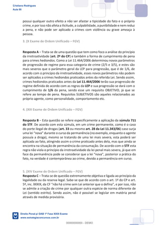 possui qualquer outro efeito a não ser afastar a tipicidade do fato e o próprio
crime, e por isso não afeta a ilicitude, a culpabilidade, a punibilidade e nem reduz
a pena, e não pode ser aplicado a crimes com violência ou grave ameaça à
pessoa.
3. (X Exame de Ordem Unificado FGV)
Resposta A -se de uma questão que tem como foco a análise do princípio
da irretroatividade (art. 2º do CP) e também a forma de cumprimento de pena
para crimes hediondos. Como a Lei 11.464/2006 determinou novos parâmetros
de progressão de regime para essa categoria de crime (2/5 e 3/5), e estes são
mais severos que o parâmetro geral da LEP para progressão, que é de 1/6, de
acordo com o princípio da irretroatividade, esses novos parâmetros não podem
ser aplicados a crimes hediondos praticados antes da referida Lei. Sendo assim,
crimes hediondos praticados antes da Lei 11.464/2006 terão sua progressão de
regime definida de acordo com as regras da LEP e sua progressão se dará com o
cumprimento de 1/6 da pena, sendo esse um requisito OBJETIVO, já que se
refere ao tempo de pena. Requisitos SUBJETIVOS são aqueles relacionados ao
próprio agente, como personalidade, comportamento etc.
4. (XIII Exame de Ordem Unificado FGV)
Resposta B súmula 711
do STF. De acordo com esta súmula, em um crime permanente, como é o caso
do porte ilegal de drogas (art. 33 ou mesmo art. 28 da Lei 11.343/06) caso surja
possuía a droga), mesmo se tratando de uma lei mais severa, esta poderá ser
aplicada ao fato, atingindo assim o crime praticado antes dela, mas que ainda se
encontra na situação de permanência da consumação. De acordo com o STF esta
regra não viola o princípio da irretroatividade da lei penal mais severa, já que em
r a prática do
fato, na verdade é contemporânea ao crime, devido a permanência em curso.
5. (XIV Exame de Ordem Unificado FGV)
Resposta C -se de questão extremamente objetiva e ligada ao princípio da
legalidade ou da reserva legal. Sabe-se que de acordo com o art. 1º do CP e art.
se admite a criação de crime por qualquer outra espécie de norma diferente de
Lei (sentido estrito). Sendo assim, não é possível se legislar em matéria penal
através de medida provisória.
Cristiano Rodrigues
Aula 00
Direito Penal p/ OAB 1ª Fase XXIX Exame
www.estrategiaconcursos.com.br
0
00000000000 - DEMO
 