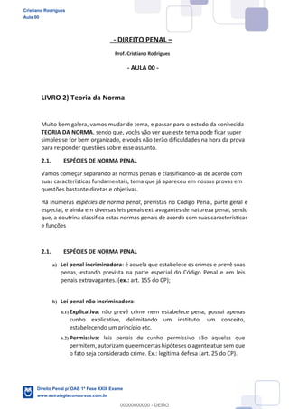 - DIREITO PENAL
Prof. Cristiano Rodrigues
- AULA 00 -
LIVRO 2) Teoria da Norma
Muito bem galera, vamos mudar de tema, e passar para o estudo da conhecida
TEORIA DA NORMA, sendo que, vocês vão ver que este tema pode ficar super
simples se for bem organizado, e vocês não terão dificuldades na hora da prova
para responder questões sobre esse assunto.
2.1. ESPÉCIES DE NORMA PENAL
Vamos começar separando as normas penais e classificando-as de acordo com
suas características fundamentais, tema que já apareceu em nossas provas em
questões bastante diretas e objetivas.
Há inúmeras espécies de norma penal, previstas no Código Penal, parte geral e
especial, e ainda em diversas leis penais extravagantes de natureza penal, sendo
que, a doutrina classifica estas normas penais de acordo com suas características
e funções
2.1. ESPÉCIES DE NORMA PENAL
a) Lei penal incriminadora: é aquela que estabelece os crimes e prevê suas
penas, estando prevista na parte especial do Código Penal e em leis
penais extravagantes. (ex.: art. 155 do CP);
b) Lei penal não incriminadora:
b.1) Explicativa: não prevê crime nem estabelece pena, possui apenas
cunho explicativo, delimitando um instituto, um conceito,
estabelecendo um princípio etc.
b.2) Permissiva: leis penais de cunho permissivo são aquelas que
permitem, autorizam que em certas hipóteses o agente atue sem que
o fato seja considerado crime. Ex.: legítima defesa (art. 25 do CP).
Cristiano Rodrigues
Aula 00
Direito Penal p/ OAB 1ª Fase XXIX Exame
www.estrategiaconcursos.com.br
0
00000000000 - DEMO
 