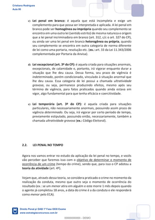 c) Lei penal em branco: é aquela que está incompleta e exige um
complemento para que possa ser interpretada e aplicada. A lei penal em
branco pode ser homogênea ou imprópria quando seu complemento se
encontra em uma outra lei (sentido estrito) de mesma natureza e origem
que a lei penal incriminadora em branco (art. 312, c/c o art. 327 do CP),
ou ainda ser uma lei penal em branco heterogênea ou própria, quando
seu complemento se encontra em outra categoria de norma diferente
de lei como uma portaria, resolução etc. (ex.: art. 33 da Lei 11.343/2006
complementada por Portaria da Anvisa).
d) Lei excepcional (art. 3º do CP): é aquela criada para situações anormais,
excepcionais, de calamidade e, portanto, irá vigorar enquanto durar a
situação que lhe deu causa. Dessa forma, seu prazo de vigência é
indeterminado, porém condicionado, vinculado à situação anormal que
lhe deu causa. Essa categoria de lei possui a chamada ultratividade
gravosa, ou seja, permanece produzindo efeitos, mesmo após seu
término de vigência, para fatos praticados quando ainda estava em
vigor, algo fundamental para que tenha eficácia e coercitividade.
e) Lei temporária (art. 3º do CP): é aquela criada para situações
particulares, não necessariamente anormais, possuindo assim prazo de
vigência determinado. Ou seja, irá vigorar por certo período de tempo,
previamente estipulado, possuindo então, necessariamente, também a
chamada ultratividade gravosa (ex.: Código Eleitoral).
2.2. LEI PENAL NO TEMPO
Agora nos vamos entrar no estudo da aplicação da lei penal no tempo, e vocês
vão perceber que faremos isso com o objetivo de determinar o momento de
ocorrência de um crime (tempo do crime), sendo que, para isso o CP adotou a
teoria da atividade (art. 4º).
Vejam que, através dessa teoria, se considera praticado o crime no momento da
realização da conduta, mesmo que outro seja o momento de ocorrência do
resultado (ex.: se um menor atira em alguém e este morre 1 mês depois quando
o agente já completou 18 anos, a data do crime é a da conduta e ele responderá
como menor pelo ECA).
Cristiano Rodrigues
Aula 00
Direito Penal p/ OAB 1ª Fase XXIX Exame
www.estrategiaconcursos.com.br
0
00000000000 - DEMO
 