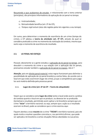 Resumindo o que acabarmos de estudar, e relacionando com o tema anterior
(princípios), são princípios informadores da aplicação da Lei penal no tempo:
a) Irretroatividade;
b) Retroatividade benéfica (art. 2º do CP);
c) Tempus regit actum (atos são regidos pelas leis vigentes a seu tempo).
Em suma, para determinar o momento de ocorrência de um crime (tempo do
crime), o CP adotou a teoria da atividade (art. 4º CP), através da qual se
considera praticado o crime no momento da realização da conduta, mesmo que
outro seja o momento de ocorrência do resultado.
2.3. LEI PENAL NO ESPAÇO
Pessoal, obviamente se a gente estudou a aplicação da lei penal no tempo, para
descobrir o momento do crime e sua relação com a aplicação das lei penais,
precisamos estudar também a aplicação da lei penal no espaço, não é ?
Atenção, pois em direito penal material, estas regras funcionam para delimitar a
possibilidade de aplicação da Lei penal brasileira a certos fatos, de acordo com o
local em que estes ocorreram (lugar do crime), já que a competência para julgá-
los será matéria definida pelo processo penal.
2.3.1. Lugar do crime (art. 6º do CP Teoria da ubiquidade)
Vejam que se considera como lugar do crime tanto o local onde ocorre a prática
da conduta quanto o local em que se produzir, ou devesse ter se produzido
(tentativa) o resultado, permitindo assim aplicar a lei brasileira sempre que um
tocar ou seja, sempre que a ação ou o resultado
ocorram no Brasil, pode-se considerar que o crime ocorreu aqui.
Fiquem atentos a esse macete TOCAR
ajuda muito a resolver questões concretas e, nos permitirá afirmar, que pode
ser aplicada a lei brasileira a certas situações fáticas abordadas na sua prova.
Cristiano Rodrigues
Aula 00
Direito Penal p/ OAB 1ª Fase XXIX Exame
www.estrategiaconcursos.com.br
0
00000000000 - DEMO
 