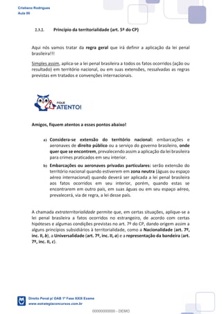 2.3.2. Princípio da territorialidade (art. 5º do CP)
Aqui nós vamos tratar da regra geral que irá definir a aplicação da lei penal
brasileira!!!
Simples assim, aplica-se a lei penal brasileira a todos os fatos ocorridos (ação ou
resultado) em território nacional, ou em suas extensões, ressalvadas as regras
previstas em tratados e convenções internacionais.
Amigos, fiquem atentos a esses pontos abaixo!
a) Considera-se extensão do território nacional: embarcações e
aeronaves de direito público ou a serviço do governo brasileiro, onde
quer que se encontrem, prevalecendo assim a aplicação da lei brasileira
para crimes praticados em seu interior.
b) Embarcações ou aeronaves privadas particulares: serão extensão do
território nacional quando estiverem em zona neutra (águas ou espaço
aéreo internacional) quando deverá ser aplicada a lei penal brasileira
aos fatos ocorridos em seu interior, porém, quando estas se
encontrarem em outro país, em suas águas ou em seu espaço aéreo,
prevalecerá, via de regra, a lei desse país.
A chamada extraterritorialidade permite que, em certas situações, aplique-se a
lei penal brasileira a fatos ocorridos no estrangeiro, de acordo com certas
hipóteses e algumas condições previstas no art. 7º do CP, dando origem assim a
alguns princípios subsidiários à territorialidade, como a Nacionalidade (art. 7º,
inc. II, b), a Universalidade (art. 7º, inc. II, a) e a representação da bandeira (art.
7º, inc. II, c).
Cristiano Rodrigues
Aula 00
Direito Penal p/ OAB 1ª Fase XXIX Exame
www.estrategiaconcursos.com.br
0
00000000000 - DEMO
 