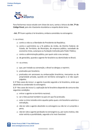 Para fecharmos nosso estudo com chave de ouro, vamos a leitura do Art. 7º do
Código Penal, pois ele é bastante elucidativo a respeito deste tema:
- Art. 7º Ficam sujeitos à lei brasileira, embora cometidos no estrangeiro:
I os crimes:
a) contra a vida ou a liberdade do Presidente da República;
b) contra o patrimônio ou a fé pública da União, do Distrito Federal, de
Estado, de Território, de Município, de empresa pública, sociedade de
economia mista, autarquia ou fundação instituída pelo Poder Público;
c) contra a administração pública, por quem está a seu serviço;
d) de genocídio, quando o agente for brasileiro ou domiciliado no Brasil;
II os crimes:
a) que, por tratado ou convenção, o Brasil se obrigou a reprimir;
b) praticados por brasileiro;
c) praticados em aeronaves ou embarcações brasileiras, mercantes ou de
propriedade privada, quando em território estrangeiro e aí não sejam
julgados.
§ 1º Nos casos do inciso I, o agente é punido segundo a lei brasileira, ainda que
absolvido ou condenado no estrangeiro.
§ 2º Nos casos do inciso II, a aplicação da lei brasileira depende do concurso das
seguintes condições:
a) entrar o agente no território nacional;
b) ser o fato punível também no país em que foi praticado;
c) estar o crime incluído entre aqueles pelos quais a lei brasileira autoriza a
extradição;
d) não ter sido o agente absolvido no estrangeiro ou não ter aí cumprido a
pena;
e) não ter sido o agente perdoado no estrangeiro ou, por outro motivo, não
estar extinta a punibilidade, segundo a lei mais favorável.
Cristiano Rodrigues
Aula 00
Direito Penal p/ OAB 1ª Fase XXIX Exame
www.estrategiaconcursos.com.br
0
00000000000 - DEMO
 