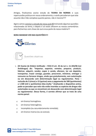 Amigos, finalizamos assino estudo da TEORIA DA NORMA e suas
repercussões práticas em nosso ordenamento, e vocês perceberam que este
assunto não é tão complexo quanto parece, não é mesmo???
Agora vamos concluir o estudo da nossa aula 00 treinando algumas questões
relacionadas ao tema, e depois é só vocês olharem os nossos comentários
para fecharmos com chave de ouro essa parte da nossa matéria!!!
BORA MANDAR VER NAS QUESTÕES!!!!
1. (XI Exame de Ordem Unificado FGV) O art. 33 da Lei n. 11.343/06 (Lei
fabricar, adquirir, vender, expor à venda, oferecer, ter em depósito,
transportar, trazer consigo, guardar, prescrever, ministrar, entregar a
consumo ou fornecer drogas, ainda que gratuitamente, sem autorização
ou em desacordo com determinação legal ou regulamentar. Pena
reclusão de 5 (cinco) a 15 (quinze) anos e pagamento de 500 (quinhentos)
a 1.500 (mil e quinhentos) dias-
pode-se perceber que nele não estão inseridas as espécies de drogas não
autorizadas ou que se encontram em desacordo com determinação legal
ou regulamentar. Dessa forma, é correto afirmar que se trata de uma
norma penal:
a) em branco homogênea.
b) em branco heterogênea.
c) incompleta (ou secundariamente remetida).
d) em branco inversa (ou ao avesso).
Cristiano Rodrigues
Aula 00
Direito Penal p/ OAB 1ª Fase XXIX Exame
www.estrategiaconcursos.com.br
0
00000000000 - DEMO
 