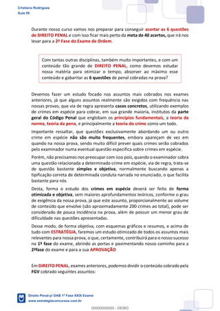 Durante nosso curso vamos nos preparar para conseguir acertar as 6 questões
de DIREITO PENAL e com isso ficar mais perto da meta de 40 acertos, que irá nos
levar para a 2ª Fase do Exame de Ordem.
Com tantas outras disciplinas, também muito importantes, e com um
conteúdo tão grande de DIREITO PENAL, como devemos estudar
nossa matéria para otimizar o tempo, absorver ao máximo esse
conteúdo e gabaritar as 6 questões de penal cobradas na prova?
Devemos fazer um estudo focado nos assuntos mais cobrados nos exames
anteriores, já que alguns assuntos realmente são exigidos com frequência nas
nossas provas, que via de regra apresenta casos concretos, utilizando exemplos
de crimes em espécie para cobrar, em sua grande maioria, institutos da parte
geral do Código Penal que englobam os princípios fundamentais, a teoria da
norma, teoria da pena, e principalmente a teoria do crime como um todo.
Importante ressaltar, que questões exclusivamente abordando um ou outro
crime em espécie não são muito frequentes, embora apareçam de vez em
quando na nossa prova, sendo muito difícil prever quais crimes serão cobrados
pelo examinador numa eventual questão especifica sobre crimes em espécie.
Porém, não precisamos nos preocupar com isso pois, quando o examinador cobra
uma questão relacionada a determinado crime em espécie, via de regra, trata-se
de questão bastante simples e objetiva, normalmente buscando apenas a
tipificação correta de determinada conduta narrada no enunciado, o que facilita
bastante para nós.
Desta, forma o estudo dos crimes em espécie deverá ser feito de forma
otimizada e objetiva, sem maiores aprofundamentos teóricos, conforme o grau
de exigência da nossa prova, já que este assunto, proporcionalmente ao volume
de conteúdo que envolve (são aproximadamente 200 crimes ao total), pode ser
considerado de pouca incidência na prova, além de possuir um menor grau de
dificuldade nas questões apresentadas.
Desse modo, de forma objetiva, com esquemas gráficos e resumos, e acima de
tudo com ESTRATÉGIA, faremos um estudo otimizado de todos os assuntos mais
relevantes para nossa prova, o que, certamente, contribuirá para o nosso sucesso
na 1ª fase do exame, abrindo as portas e pavimentando nosso caminho para a
2ªfase do exame e para a sua APROVAÇÃO
Em DIREITO PENAL, exames anteriores, podemos dividir o conteúdo cobrado pela
FGV cobrado seguintes assuntos:
Cristiano Rodrigues
Aula 00
Direito Penal p/ OAB 1ª Fase XXIX Exame
www.estrategiaconcursos.com.br
0
00000000000 - DEMO
 