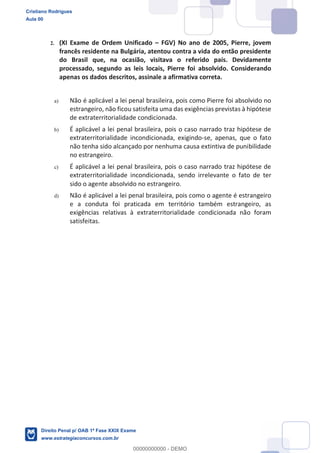 2. (XI Exame de Ordem Unificado FGV) No ano de 2005, Pierre, jovem
francês residente na Bulgária, atentou contra a vida do então presidente
do Brasil que, na ocasião, visitava o referido país. Devidamente
processado, segundo as leis locais, Pierre foi absolvido. Considerando
apenas os dados descritos, assinale a afirmativa correta.
a) Não é aplicável a lei penal brasileira, pois como Pierre foi absolvido no
estrangeiro, não ficou satisfeita uma das exigências previstas à hipótese
de extraterritorialidade condicionada.
b) É aplicável a lei penal brasileira, pois o caso narrado traz hipótese de
extraterritorialidade incondicionada, exigindo-se, apenas, que o fato
não tenha sido alcançado por nenhuma causa extintiva de punibilidade
no estrangeiro.
c) É aplicável a lei penal brasileira, pois o caso narrado traz hipótese de
extraterritorialidade incondicionada, sendo irrelevante o fato de ter
sido o agente absolvido no estrangeiro.
d) Não é aplicável a lei penal brasileira, pois como o agente é estrangeiro
e a conduta foi praticada em território também estrangeiro, as
exigências relativas à extraterritorialidade condicionada não foram
satisfeitas.
Cristiano Rodrigues
Aula 00
Direito Penal p/ OAB 1ª Fase XXIX Exame
www.estrategiaconcursos.com.br
0
00000000000 - DEMO
 