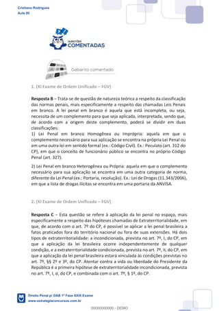 1. (XI Exame de Ordem Unificado FGV)
Resposta B -se de questão de natureza teórica a respeito da classificação
das normas penais, mais especificamente a respeito das chamadas Leis Penais
em branco. A lei penal em branco é aquela que está incompleta, ou seja,
necessita de um complemento para que seja aplicada, interpretada, sendo que,
de acordo com a origem deste complemento, poderá se dividir em duas
classificações:
1) Lei Penal em branco Homogênea ou Imprópria: aquela em que o
complemento necessário para sua aplicação se encontra na própria Lei Penal ou
em uma outra lei em sentido formal (ex.: Código Civil). Ex.: Peculato (art. 312 do
CP), em que o conceito de funcionário público se encontra no próprio Código
Penal (art. 327).
2) Lei Penal em branco Heterogênea ou Própria: aquela em que o complemento
necessário para sua aplicação se encontra em uma outra categoria de norma,
diferente da Lei Penal (ex.: Portaria, resolução). Ex.: Lei de Drogas (11.343/2006),
em que a lista de drogas ilícitas se encontra em uma portaria da ANVISA.
2. (XI Exame de Ordem Unificado FGV)
Resposta C
especificamente a respeito das hipóteses chamadas de Extraterritorialidade, em
que, de acordo com o art. 7º do CP, é possível se aplicar a lei penal brasileira a
fatos praticados fora do território nacional ou fora de suas extensões. Há dois
tipos de extraterritorialidade: a incondicionada, prevista no art. 7º, I, do CP, em
que a aplicação da lei brasileira ocorre independentemente de qualquer
condição, e a extraterritorialidade condicionada, prevista no art. 7º, II, do CP, em
que a aplicação da lei penal brasileira estará vinculada às condições previstas no
art. 7º, §§ 2º e 3º, do CP. Atentar contra a vida ou liberdade do Presidente da
República é a primeira hipótese de extraterritorialidade incondicionada, prevista
no art. 7º, I, a, do CP, e combinada com o art. 7º, § 1º, do CP.
Cristiano Rodrigues
Aula 00
Direito Penal p/ OAB 1ª Fase XXIX Exame
www.estrategiaconcursos.com.br
0
00000000000 - DEMO
 